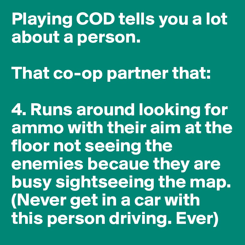 Playing COD tells you a lot about a person.

That co-op partner that:

4. Runs around looking for ammo with their aim at the floor not seeing the enemies becaue they are busy sightseeing the map.
(Never get in a car with this person driving. Ever)