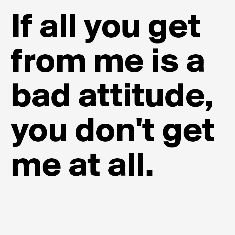 If all you get 
from me is a bad attitude, 
you don't get me at all. 
