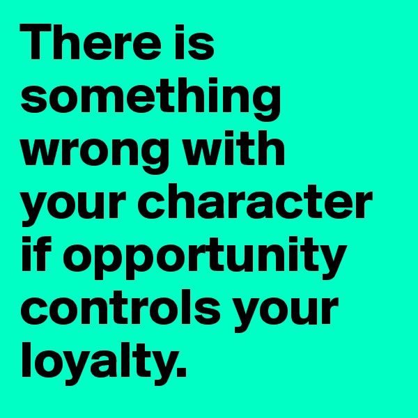There is something wrong with your character if opportunity controls your loyalty.