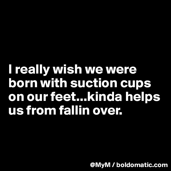 



I really wish we were born with suction cups on our feet...kinda helps us from fallin over.


