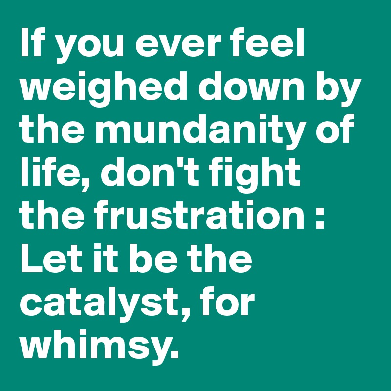 If you ever feel weighed down by the mundanity of life, don't fight the frustration : Let it be the catalyst, for whimsy.