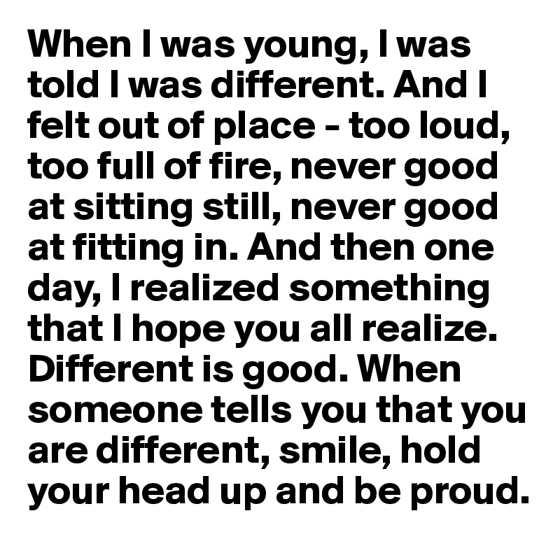 When I was young, I was told I was different. And I felt out of place - too loud, too full of fire, never good at sitting still, never good at fitting in. And then one day, I realized something that I hope you all realize. Different is good. When someone tells you that you are different, smile, hold your head up and be proud.