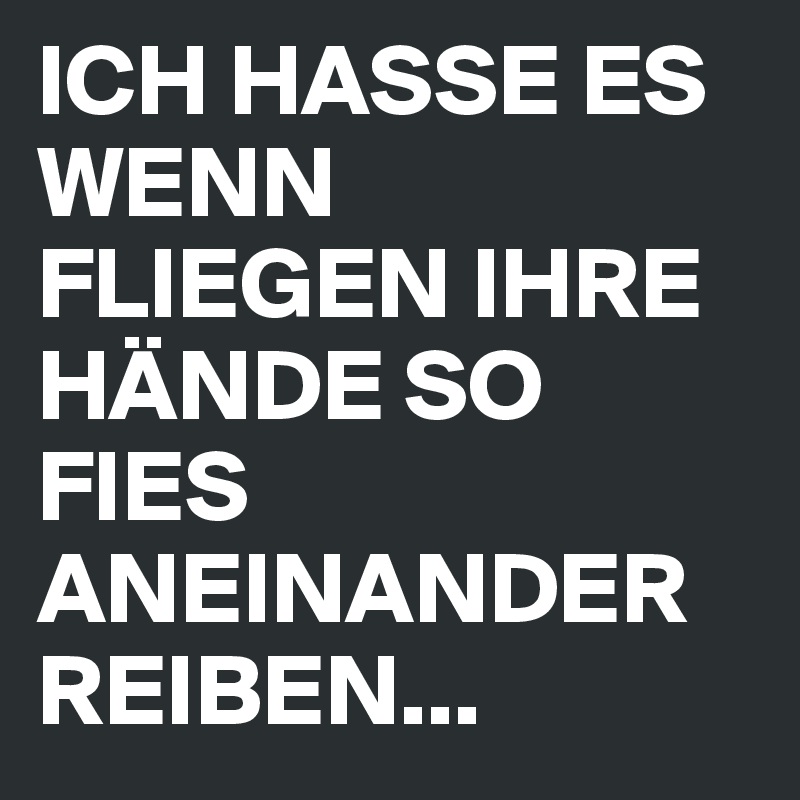 ICH HASSE ES WENN FLIEGEN IHRE HÄNDE SO FIES ANEINANDER REIBEN...