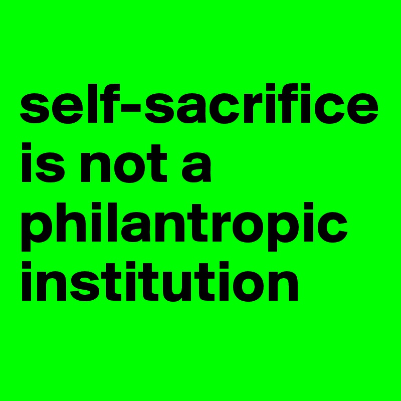 
self-sacrifice is not a philantropic institution
