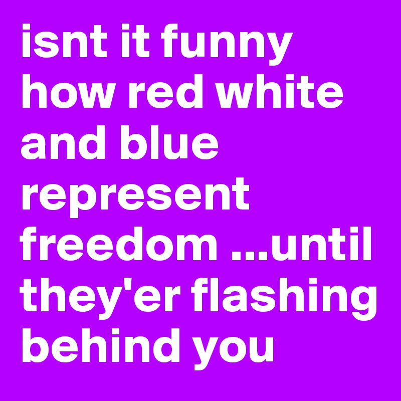 isnt it funny how red white and blue represent freedom ...until they'er flashing behind you