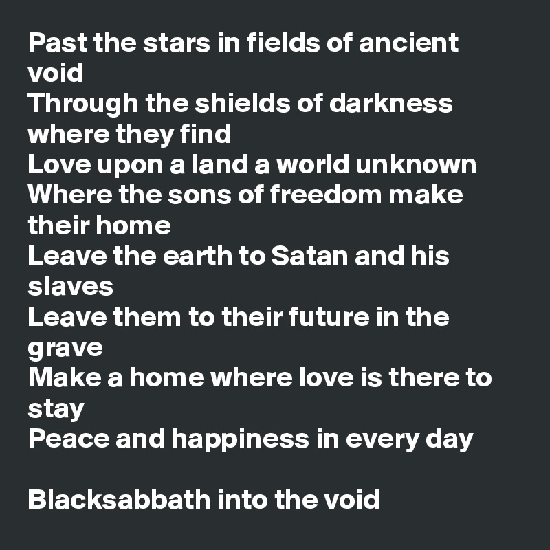 Past the stars in fields of ancient void
Through the shields of darkness where they find
Love upon a land a world unknown
Where the sons of freedom make their home
Leave the earth to Satan and his slaves
Leave them to their future in the grave
Make a home where love is there to stay
Peace and happiness in every day

Blacksabbath into the void