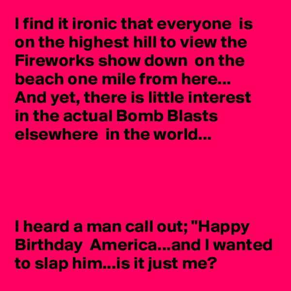 I find it ironic that everyone  is on the highest hill to view the Fireworks show down  on the beach one mile from here...
And yet, there is little interest  in the actual Bomb Blasts elsewhere  in the world...




I heard a man call out; "Happy Birthday  America...and I wanted to slap him...is it just me?
