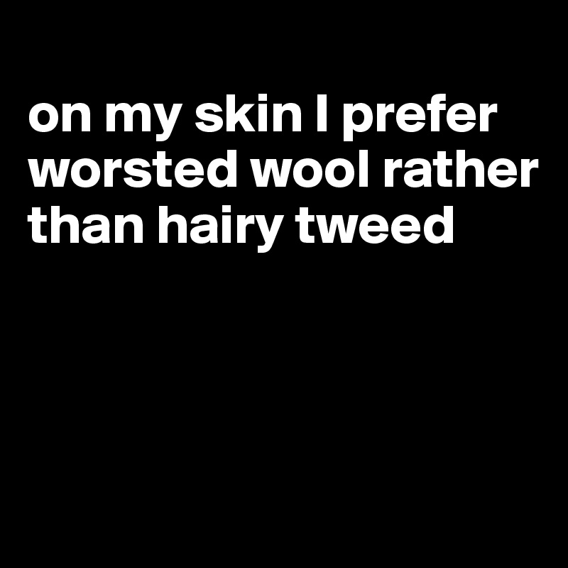 
on my skin I prefer worsted wool rather than hairy tweed



