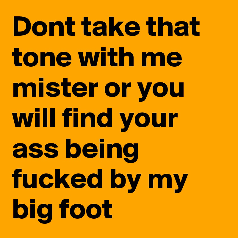 Dont take that tone with me mister or you will find your ass being fucked by my big foot