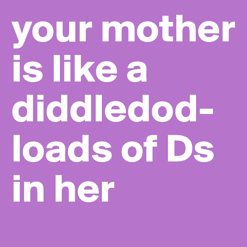 your mother is like a diddledod- 
loads of Ds in her