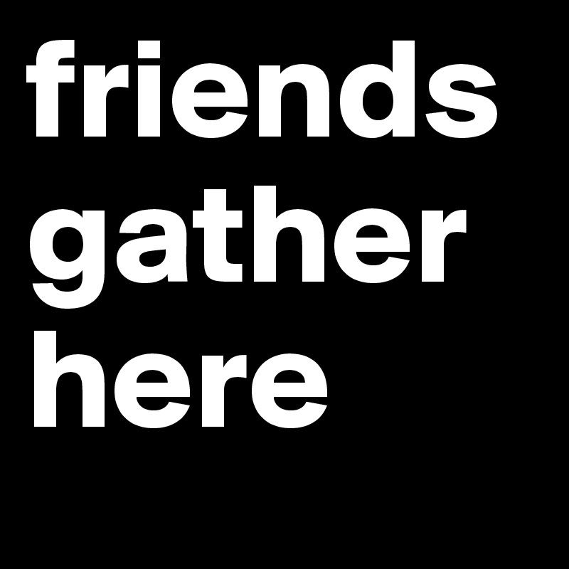 friends 
gather
here 