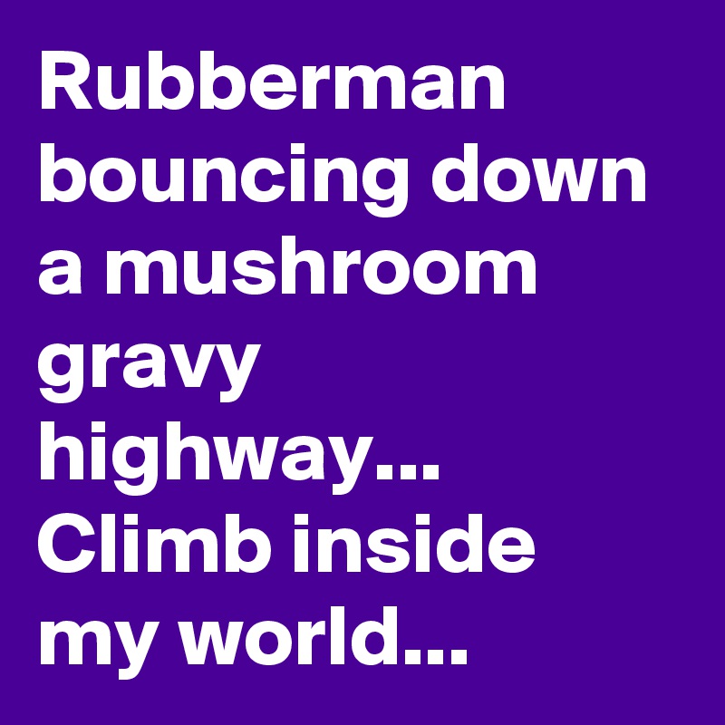 Rubberman bouncing down a mushroom gravy highway... Climb inside my world...   