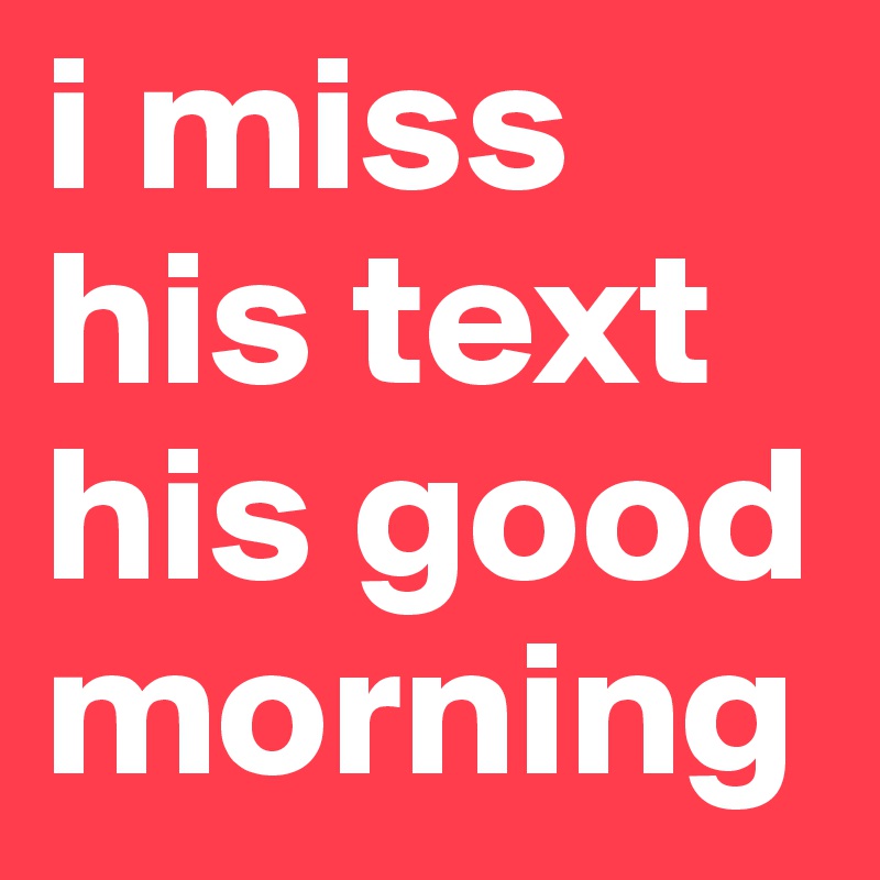 i miss his text his good morning 