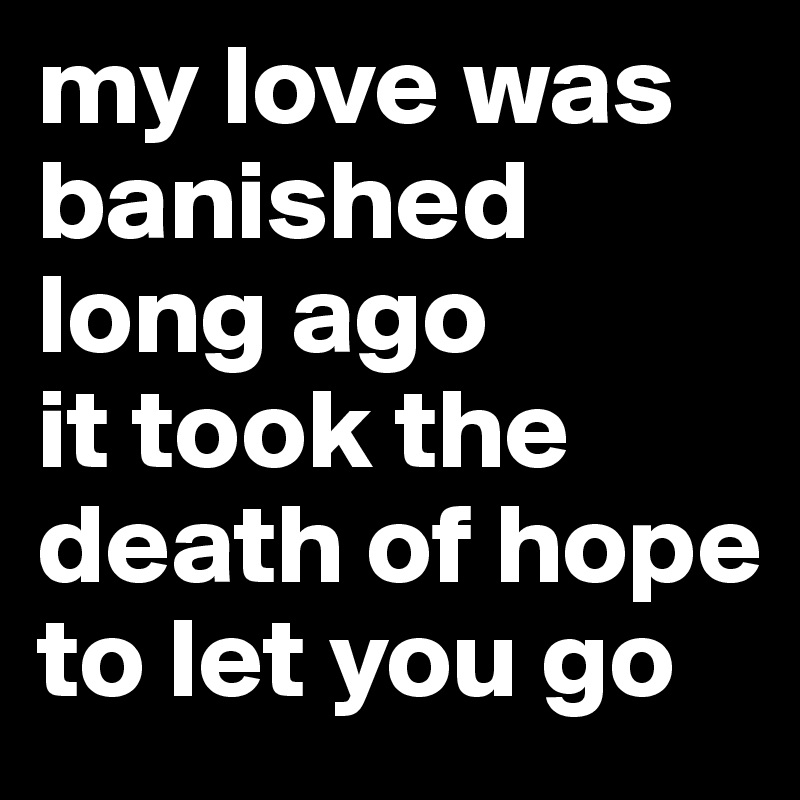 my love was banished long ago
it took the death of hope to let you go