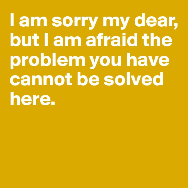 I am sorry my dear, 
but I am afraid the problem you have cannot be solved here.


