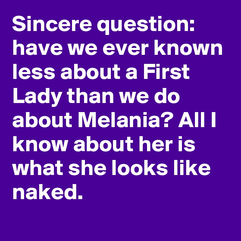 Sincere question: have we ever known less about a First Lady than we do about Melania? All I know about her is what she looks like naked.