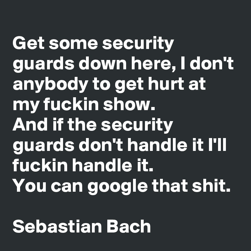 
Get some security guards down here, I don't anybody to get hurt at my fuckin show. 
And if the security guards don't handle it I'll fuckin handle it.
You can google that shit.

Sebastian Bach 