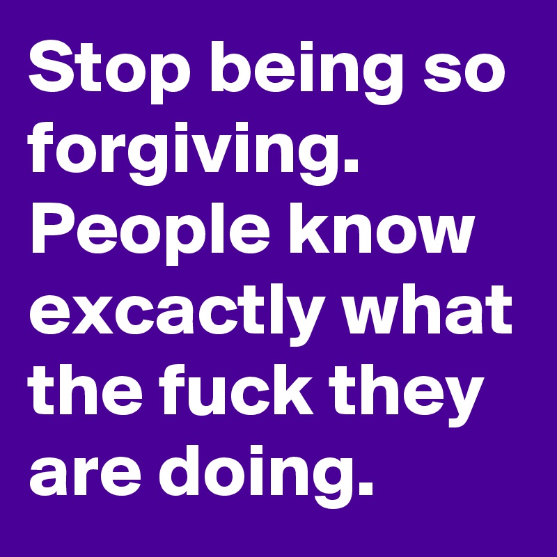 Stop being so forgiving. People know excactly what the fuck they are doing.