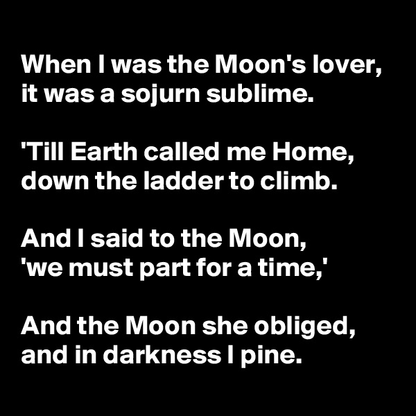 
When I was the Moon's lover,  it was a sojurn sublime. 

'Till Earth called me Home,       down the ladder to climb.

And I said to the Moon,          'we must part for a time,'

And the Moon she obliged, and in darkness I pine.