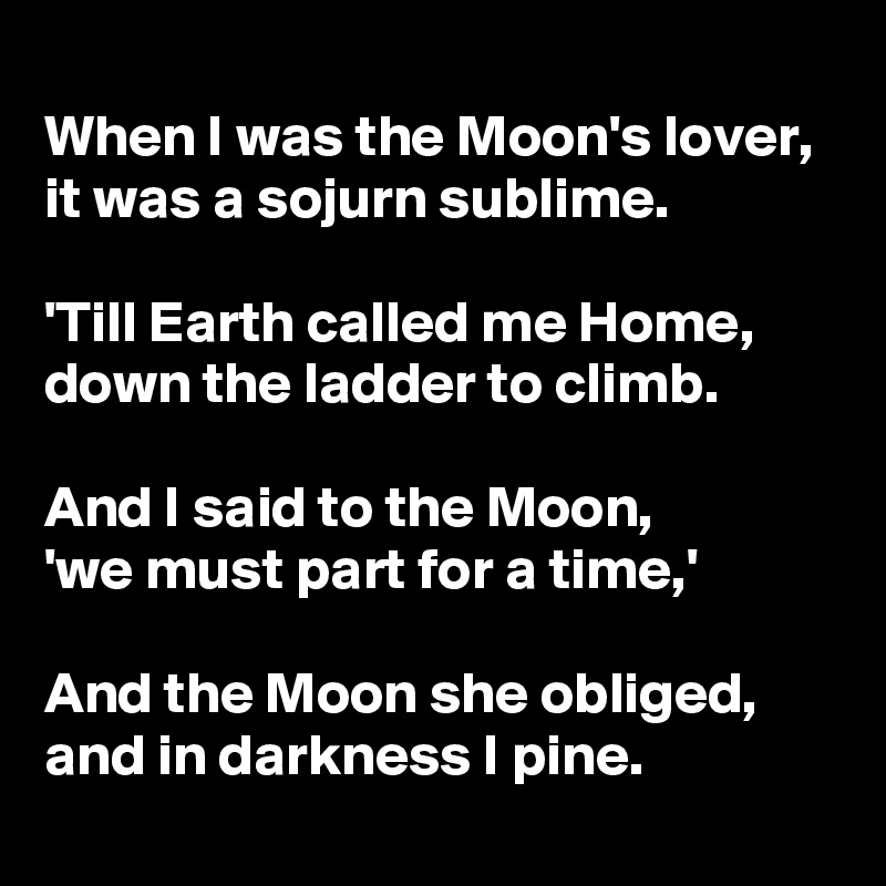 
When I was the Moon's lover,  it was a sojurn sublime. 

'Till Earth called me Home,       down the ladder to climb.

And I said to the Moon,          'we must part for a time,'

And the Moon she obliged, and in darkness I pine.