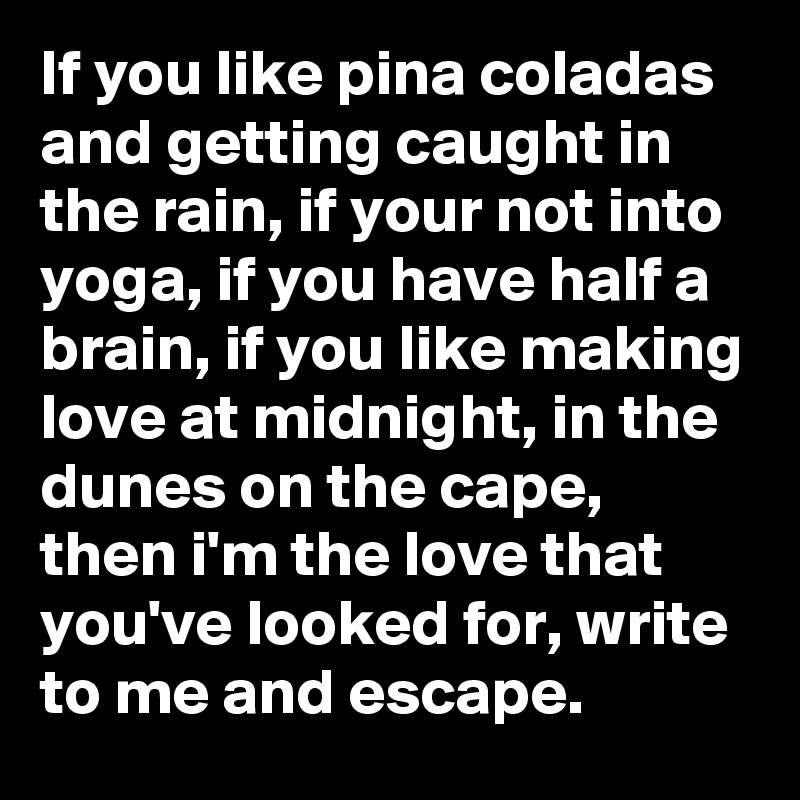 If you like pina coladas and getting caught in the rain, if your not into yoga, if you have half a brain, if you like making love at midnight, in the dunes on the cape, then i'm the love that you've looked for, write to me and escape.
