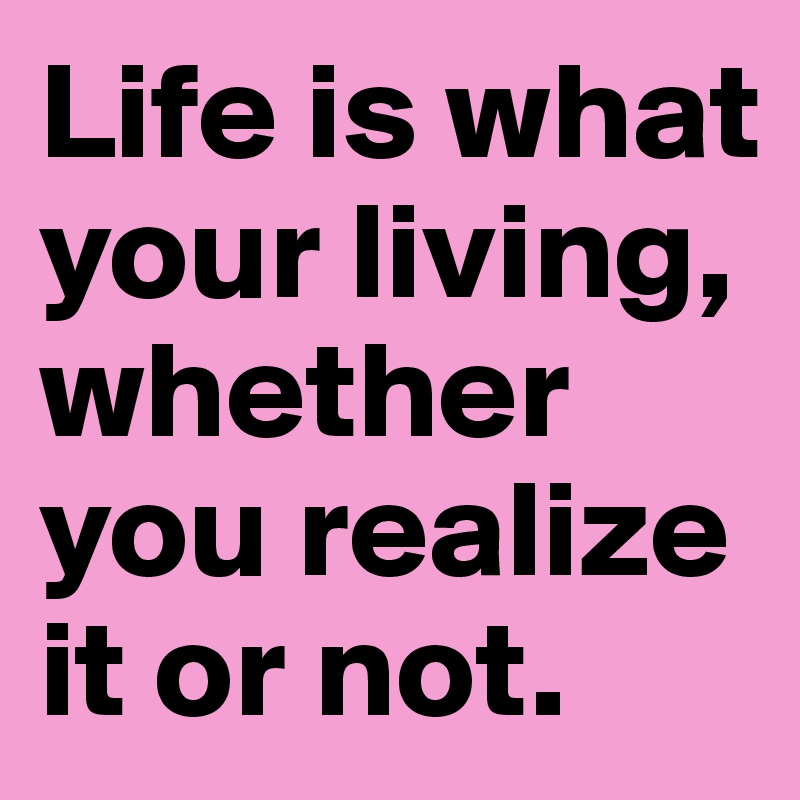 Life is what your living, whether you realize it or not. 
