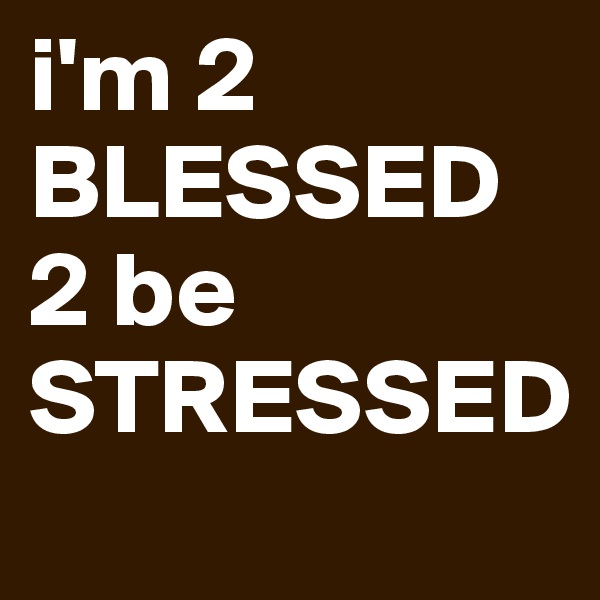 i'm 2 BLESSED 2 be STRESSED