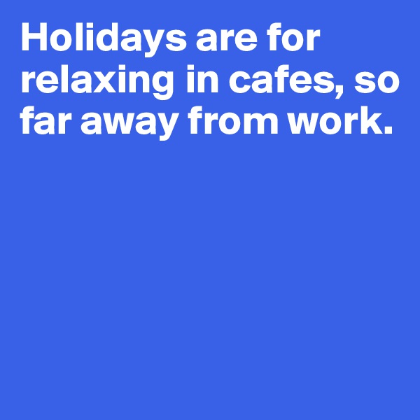Holidays are for
relaxing in cafes, so
far away from work.




