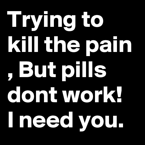 Trying to kill the pain , But pills dont work! I need you.