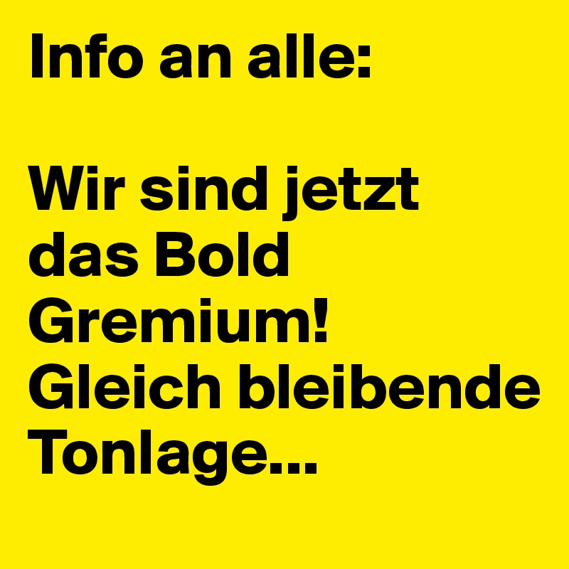 Info an alle:

Wir sind jetzt das Bold Gremium!
Gleich bleibende Tonlage...