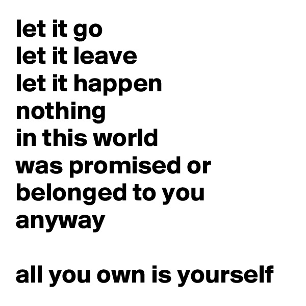 let it go
let it leave
let it happen
nothing
in this world
was promised or
belonged to you
anyway

all you own is yourself