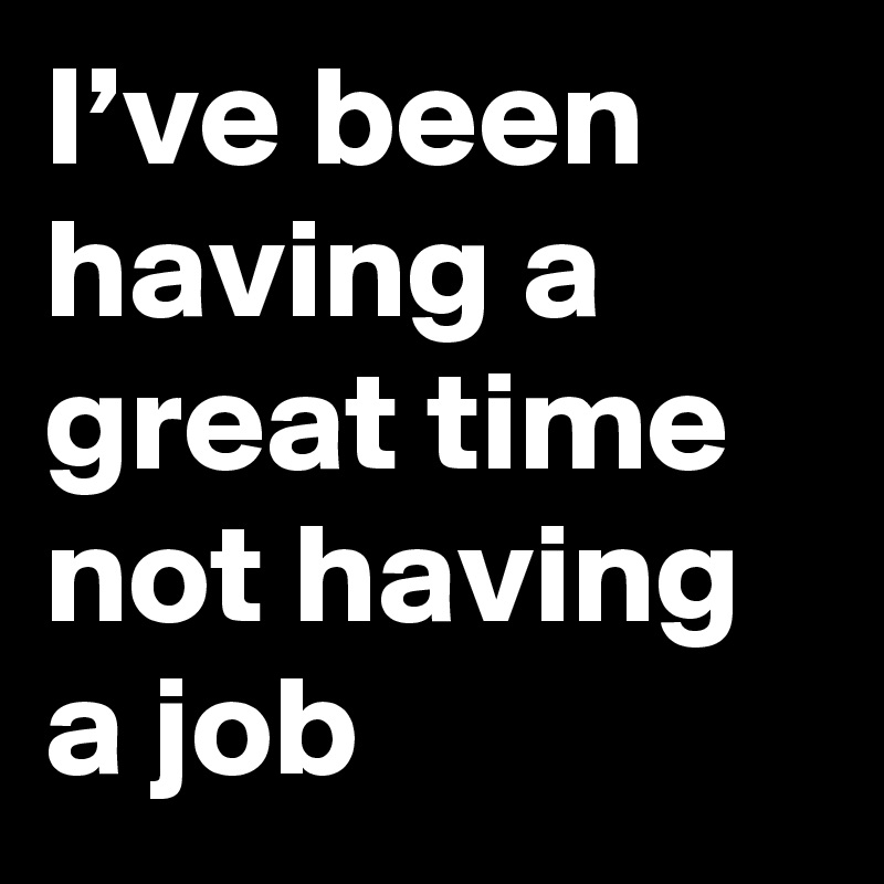 I’ve been having a great time not having a job