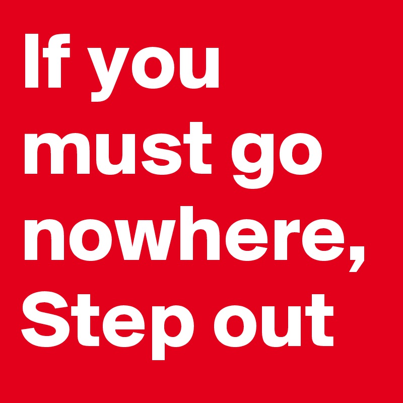 If you must go nowhere, Step out 