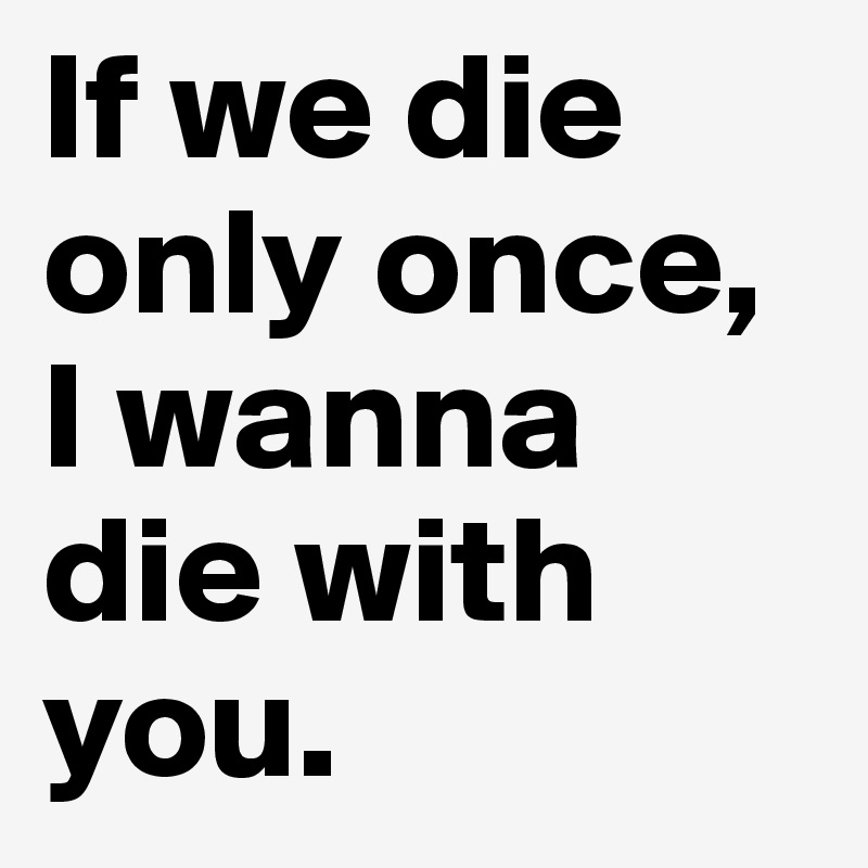 If we die only once, I wanna die with you.