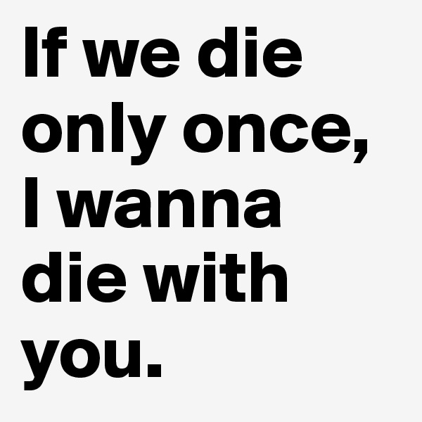 If we die only once, I wanna die with you.