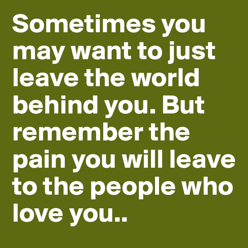 Sometimes you may want to just leave the world behind you. But remember the pain you will leave to the people who love you.. 