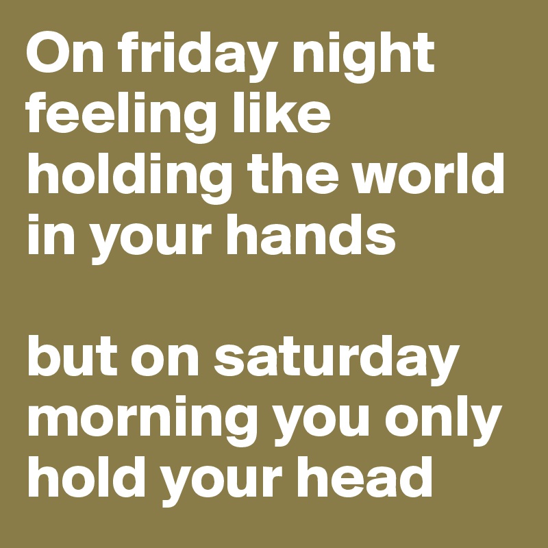 On friday night feeling like holding the world in your hands

but on saturday morning you only hold your head
