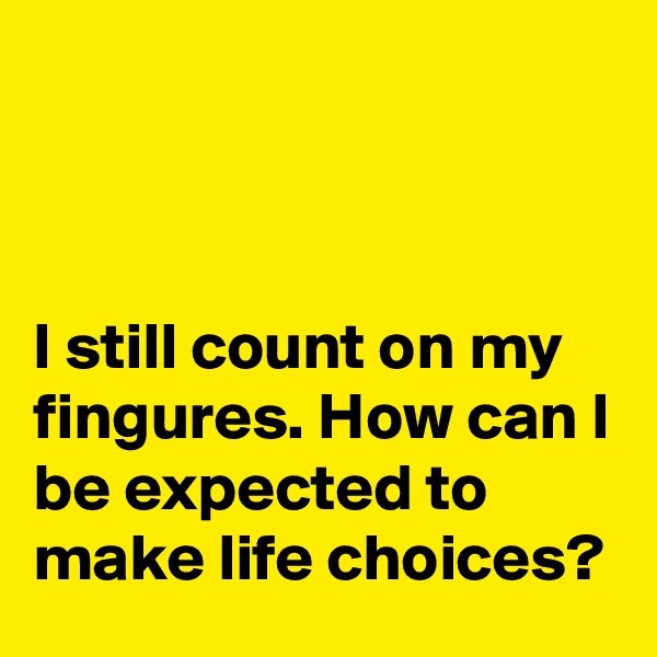 



I still count on my fingures. How can I be expected to make life choices?