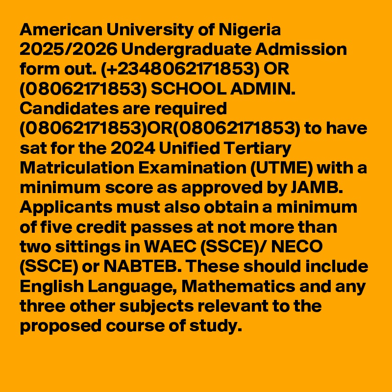 American University of Nigeria 2025/2026 Undergraduate Admission form out. (+2348062171853) OR (08062171853) SCHOOL ADMIN. Candidates are required (08062171853)OR(08062171853) to have sat for the 2024 Unified Tertiary Matriculation Examination (UTME) with a minimum score as approved by JAMB. Applicants must also obtain a minimum of five credit passes at not more than two sittings in WAEC (SSCE)/ NECO (SSCE) or NABTEB. These should include English Language, Mathematics and any three other subjects relevant to the proposed course of study.

