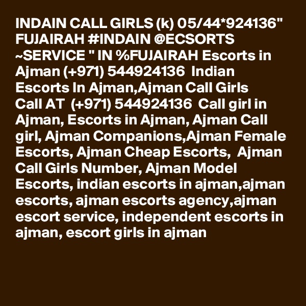 INDAIN CALL GIRLS (k) 05/44*924136" FUJAIRAH #INDAIN @ECSORTS ~SERVICE " IN %FUJAIRAH Escorts in Ajman (+971) 544924136  Indian Escorts In Ajman,Ajman Call Girls 
Call AT  (+971) 544924136  Call girl in Ajman, Escorts in Ajman, Ajman Call girl, Ajman Companions,Ajman Female Escorts, Ajman Cheap Escorts,  Ajman Call Girls Number, Ajman Model Escorts, indian escorts in ajman,ajman escorts, ajman escorts agency,ajman escort service, independent escorts in ajman, escort girls in ajman
