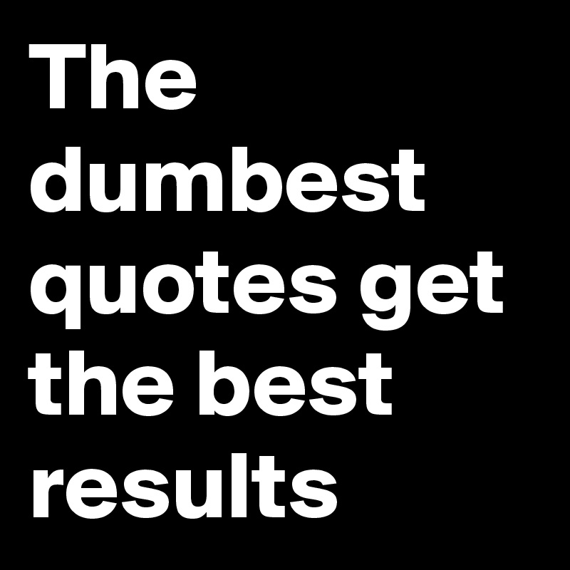 The dumbest quotes get the best results 