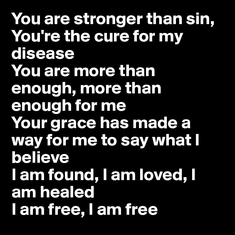 You are stronger than sin, You're the cure for my disease
You are more than enough, more than enough for me
Your grace has made a way for me to say what I believe
I am found, I am loved, I am healed
I am free, I am free