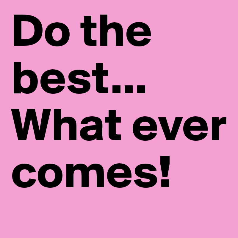 Do the best... What ever comes!