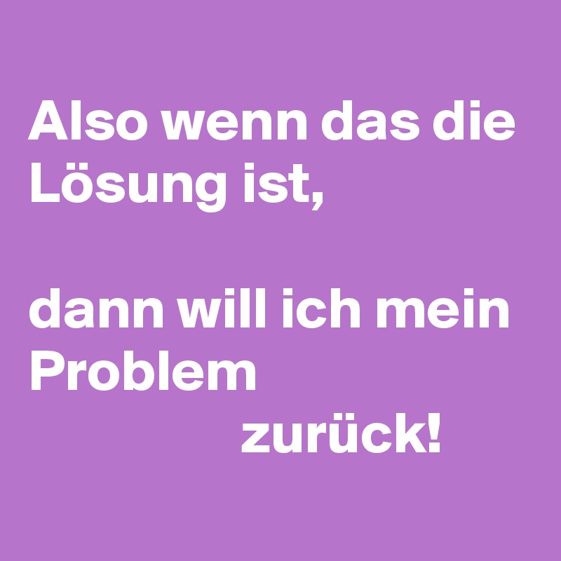 
Also wenn das die Lösung ist,

dann will ich mein Problem 
                  zurück!

