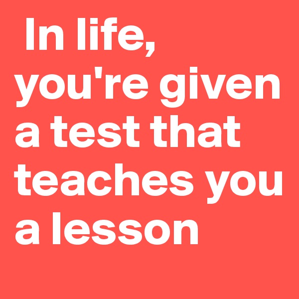  In life, you're given a test that teaches you a lesson