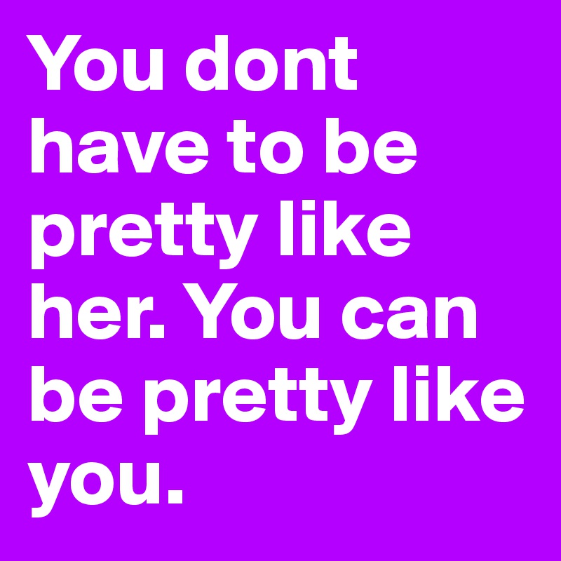 You dont have to be pretty like her. You can be pretty like you.