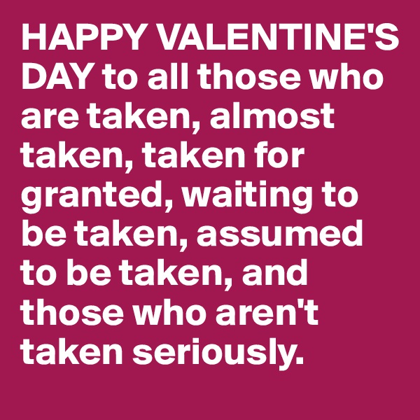 HAPPY VALENTINE'S DAY to all those who are taken, almost taken, taken for granted, waiting to be taken, assumed to be taken, and those who aren't taken seriously.          