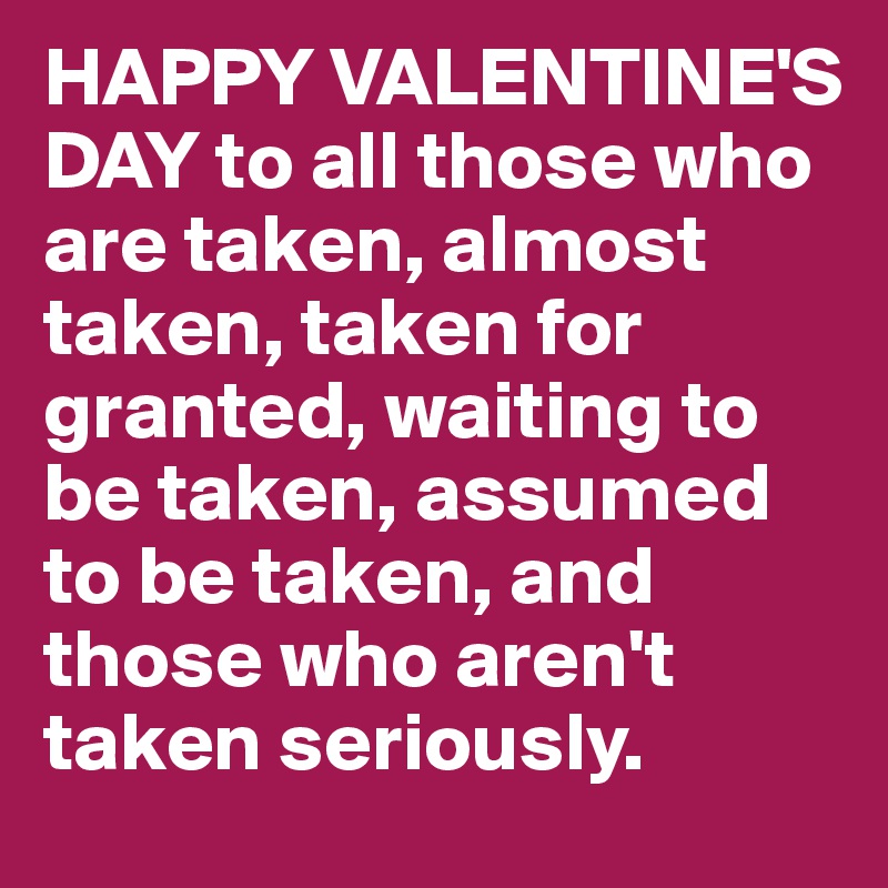 HAPPY VALENTINE'S DAY to all those who are taken, almost taken, taken for granted, waiting to be taken, assumed to be taken, and those who aren't taken seriously.          
