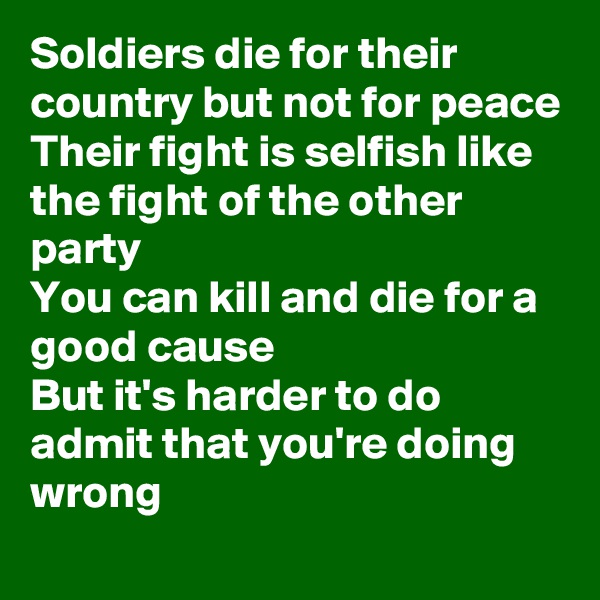 Soldiers die for their country but not for peace
Their fight is selfish like the fight of the other party
You can kill and die for a good cause
But it's harder to do admit that you're doing wrong