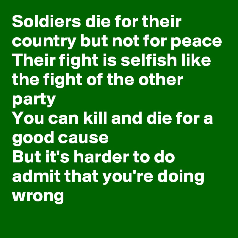 Soldiers die for their country but not for peace
Their fight is selfish like the fight of the other party
You can kill and die for a good cause
But it's harder to do admit that you're doing wrong
